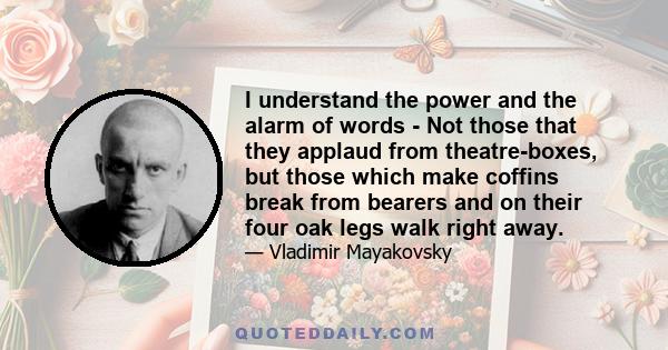 I understand the power and the alarm of words - Not those that they applaud from theatre-boxes, but those which make coffins break from bearers and on their four oak legs walk right away.