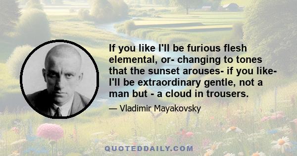 If you like I'll be furious flesh elemental, or- changing to tones that the sunset arouses- if you like- I'll be extraordinary gentle, not a man but - a cloud in trousers.