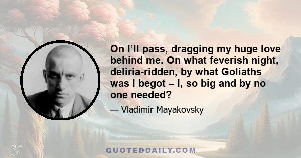 On I’ll pass, dragging my huge love behind me. On what feverish night, deliria-ridden, by what Goliaths was I begot – I, so big and by no one needed?