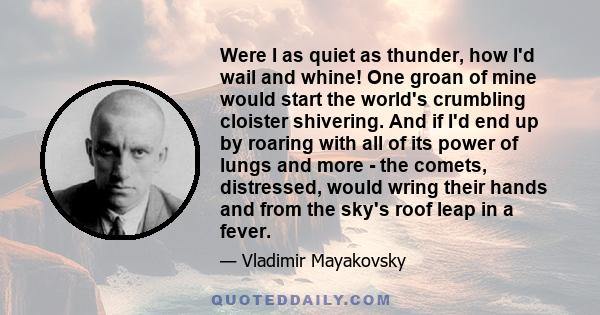 Were I as quiet as thunder, how I'd wail and whine! One groan of mine would start the world's crumbling cloister shivering. And if I'd end up by roaring with all of its power of lungs and more - the comets, distressed,