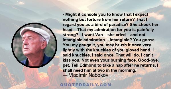 - Might it console you to know that I expect nothing but torture from her return? That I regard you as a bird of paradise? She shook her head. - That my admiration for you is painfully strong? - I want Van – she cried – 
