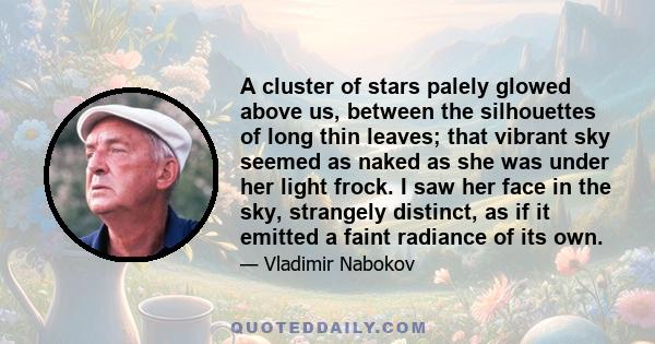 A cluster of stars palely glowed above us, between the silhouettes of long thin leaves; that vibrant sky seemed as naked as she was under her light frock. I saw her face in the sky, strangely distinct, as if it emitted