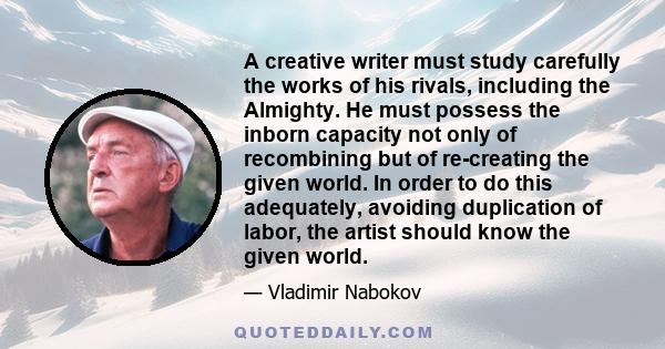 A creative writer must study carefully the works of his rivals, including the Almighty. He must possess the inborn capacity not only of recombining but of re-creating the given world. In order to do this adequately,