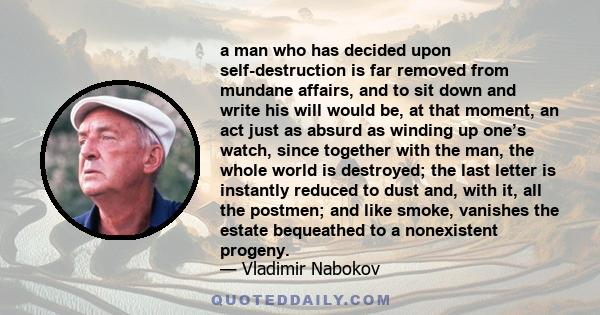 a man who has decided upon self-destruction is far removed from mundane affairs, and to sit down and write his will would be, at that moment, an act just as absurd as winding up one’s watch, since together with the man, 