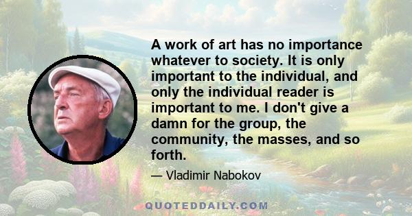 A work of art has no importance whatever to society. It is only important to the individual, and only the individual reader is important to me. I don't give a damn for the group, the community, the masses, and so forth.