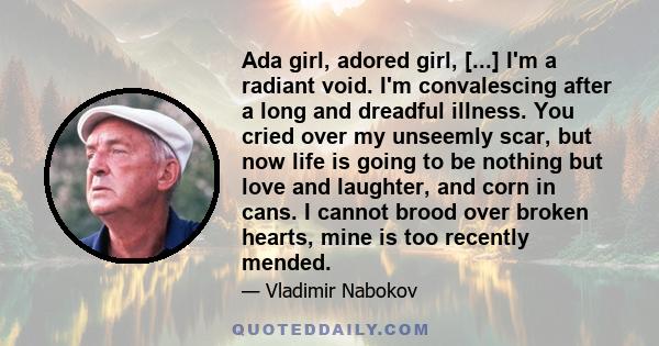 Ada girl, adored girl, [...] I'm a radiant void. I'm convalescing after a long and dreadful illness. You cried over my unseemly scar, but now life is going to be nothing but love and laughter, and corn in cans. I cannot 