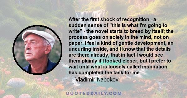 After the first shock of recognition - a sudden sense of this is what I'm going to write - the novel starts to breed by itself; the process goes on solely in the mind, not on paper. I feel a kind of gentle development,