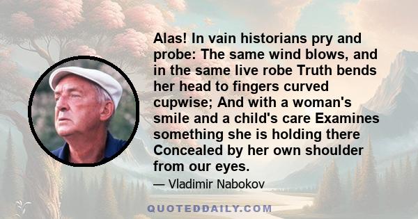 Alas! In vain historians pry and probe: The same wind blows, and in the same live robe Truth bends her head to fingers curved cupwise; And with a woman's smile and a child's care Examines something she is holding there