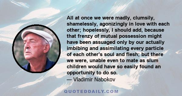 All at once we were madly, clumsily, shamelessly, agonizingly in love with each other; hopelessly, I should add, because that frenzy of mutual possession might have been assuaged only by our actually imbibing and