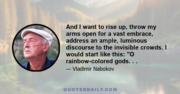 And I want to rise up, throw my arms open for a vast embrace, address an ample, luminous discourse to the invisible crowds. I would start like this: O rainbow-colored gods. . .