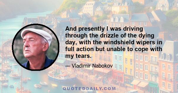 And presently I was driving through the drizzle of the dying day, with the windshield wipers in full action but unable to cope with my tears.