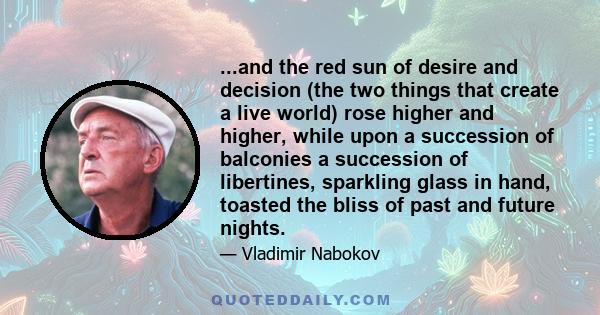 ...and the red sun of desire and decision (the two things that create a live world) rose higher and higher, while upon a succession of balconies a succession of libertines, sparkling glass in hand, toasted the bliss of