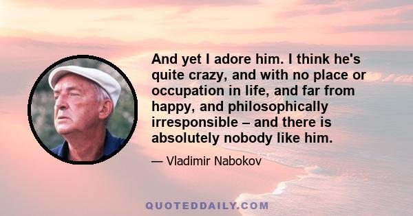 And yet I adore him. I think he's quite crazy, and with no place or occupation in life, and far from happy, and philosophically irresponsible – and there is absolutely nobody like him.