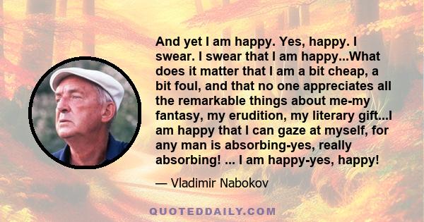 And yet I am happy. Yes, happy. I swear. I swear that I am happy...What does it matter that I am a bit cheap, a bit foul, and that no one appreciates all the remarkable things about me-my fantasy, my erudition, my