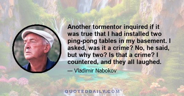 Another tormentor inquired if it was true that I had installed two ping-pong tables in my basement. I asked, was it a crime? No, he said, but why two? Is that a crime? I countered, and they all laughed.