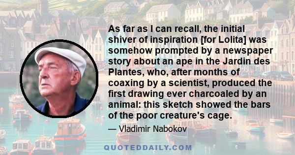 As far as I can recall, the initial shiver of inspiration [for Lolita] was somehow prompted by a newspaper story about an ape in the Jardin des Plantes, who, after months of coaxing by a scientist, produced the first