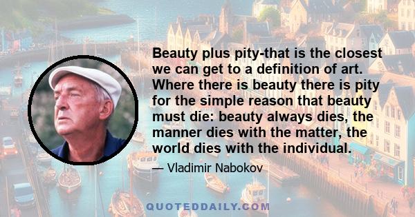 Beauty plus pity-that is the closest we can get to a definition of art. Where there is beauty there is pity for the simple reason that beauty must die: beauty always dies, the manner dies with the matter, the world dies 