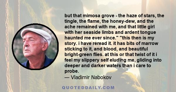 but that mimosa grove - the haze of stars, the tingle, the flame, the honey-dew, and the ache remained with me, and that little girl with her seaside limbs and ardent tongue haunted me ever since. this then is my story. 