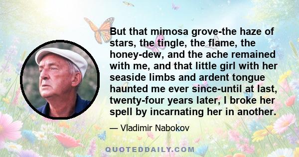 But that mimosa grove-the haze of stars, the tingle, the flame, the honey-dew, and the ache remained with me, and that little girl with her seaside limbs and ardent tongue haunted me ever since-until at last,