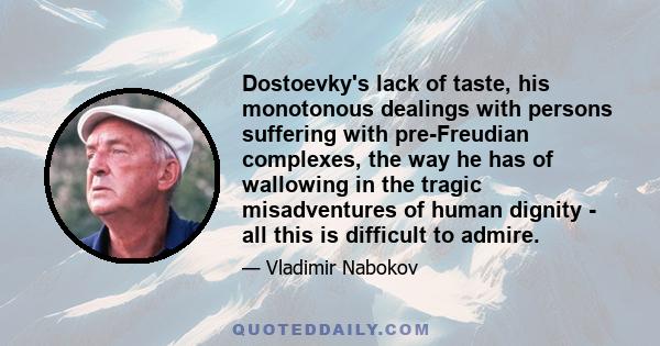 Dostoevky's lack of taste, his monotonous dealings with persons suffering with pre-Freudian complexes, the way he has of wallowing in the tragic misadventures of human dignity - all this is difficult to admire.