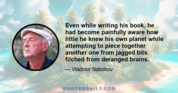 Even while writing his book, he had become painfully aware how little he knew his own planet while attempting to piece together another one from jagged bits filched from deranged brains.