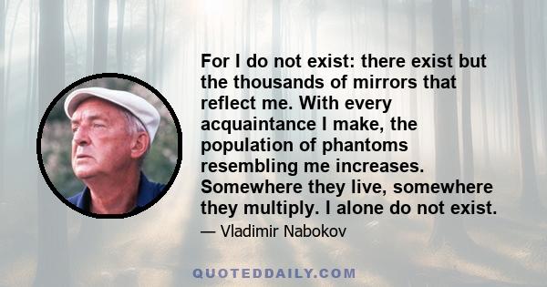 For I do not exist: there exist but the thousands of mirrors that reflect me. With every acquaintance I make, the population of phantoms resembling me increases. Somewhere they live, somewhere they multiply. I alone do