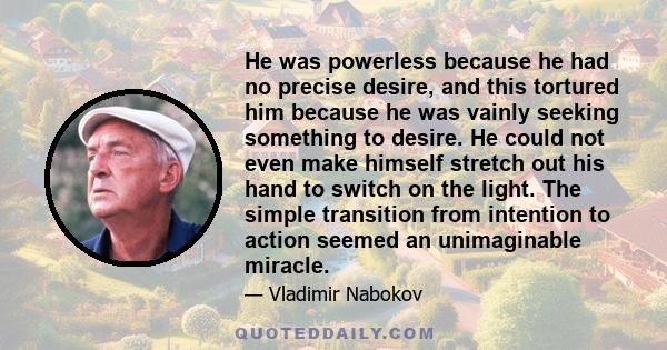 He was powerless because he had no precise desire, and this tortured him because he was vainly seeking something to desire. He could not even make himself stretch out his hand to switch on the light. The simple