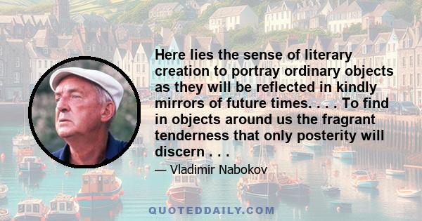 Here lies the sense of literary creation to portray ordinary objects as they will be reflected in kindly mirrors of future times. . . . To find in objects around us the fragrant tenderness that only posterity will