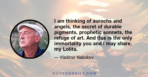 I am thinking of aurochs and angels, the secret of durable pigments, prophetic sonnets, the refuge of art. And this is the only immortality you and I may share, my Lolita.