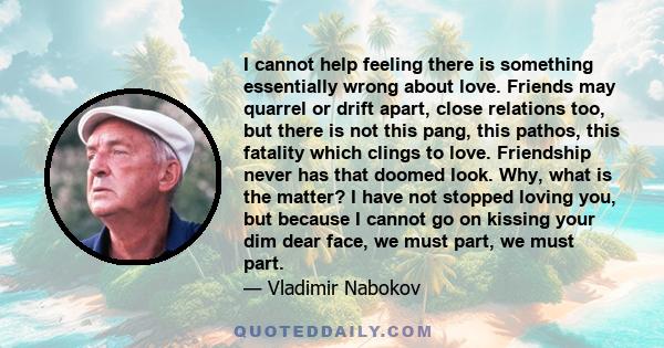 I cannot help feeling there is something essentially wrong about love. Friends may quarrel or drift apart, close relations too, but there is not this pang, this pathos, this fatality which clings to love. Friendship