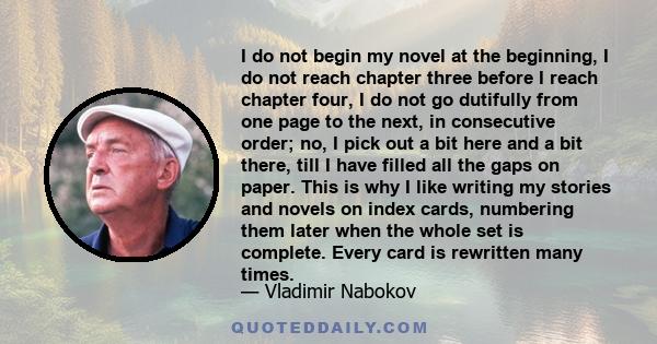 I do not begin my novel at the beginning, I do not reach chapter three before I reach chapter four, I do not go dutifully from one page to the next, in consecutive order; no, I pick out a bit here and a bit there, till