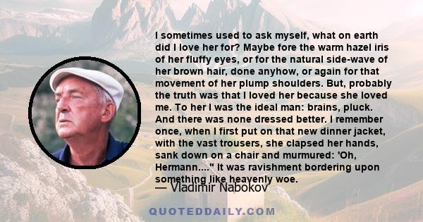 I sometimes used to ask myself, what on earth did I love her for? Maybe fore the warm hazel iris of her fluffy eyes, or for the natural side-wave of her brown hair, done anyhow, or again for that movement of her plump