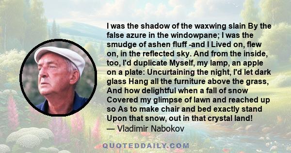 I was the shadow of the waxwing slain By the false azure in the windowpane; I was the smudge of ashen fluff -and I Lived on, flew on, in the reflected sky. And from the inside, too, I'd duplicate Myself, my lamp, an