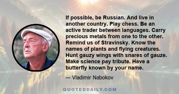 If possible, be Russian. And live in another country. Play chess. Be an active trader between languages. Carry precious metals from one to the other. Remind us of Stravinsky. Know the names of plants and flying