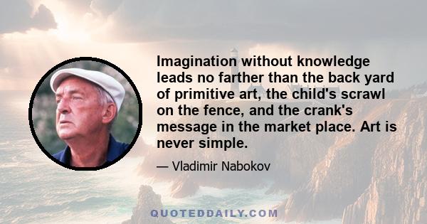 Imagination without knowledge leads no farther than the back yard of primitive art, the child's scrawl on the fence, and the crank's message in the market place. Art is never simple.