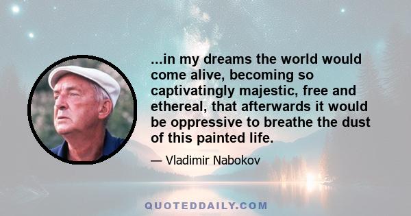 ...in my dreams the world would come alive, becoming so captivatingly majestic, free and ethereal, that afterwards it would be oppressive to breathe the dust of this painted life.