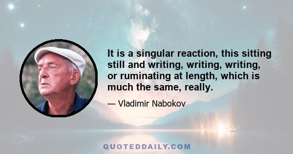 It is a singular reaction, this sitting still and writing, writing, writing, or ruminating at length, which is much the same, really.