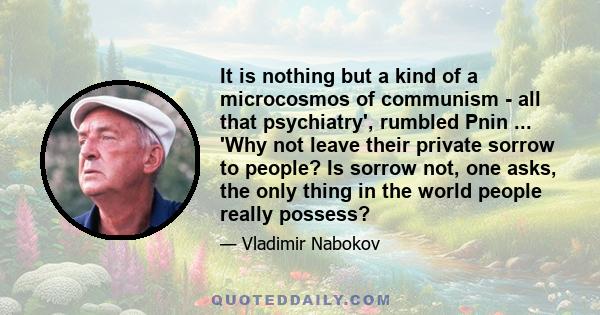 It is nothing but a kind of a microcosmos of communism - all that psychiatry', rumbled Pnin ... 'Why not leave their private sorrow to people? Is sorrow not, one asks, the only thing in the world people really possess?