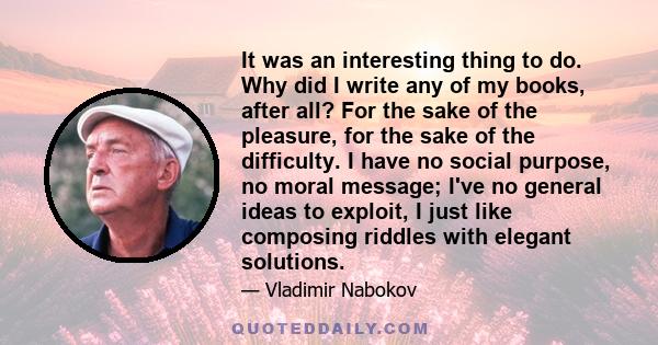 It was an interesting thing to do. Why did I write any of my books, after all? For the sake of the pleasure, for the sake of the difficulty. I have no social purpose, no moral message; I've no general ideas to exploit,