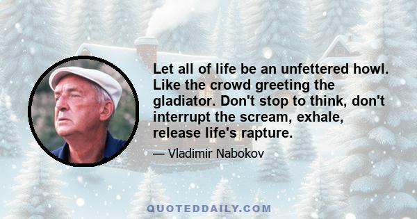 Let all of life be an unfettered howl. Like the crowd greeting the gladiator. Don't stop to think, don't interrupt the scream, exhale, release life's rapture.