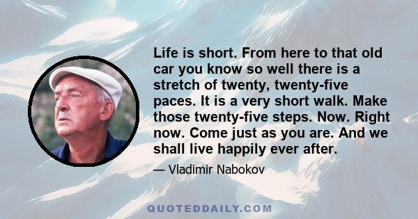 Life is short. From here to that old car you know so well there is a stretch of twenty, twenty-five paces. It is a very short walk. Make those twenty-five steps. Now. Right now. Come just as you are. And we shall live