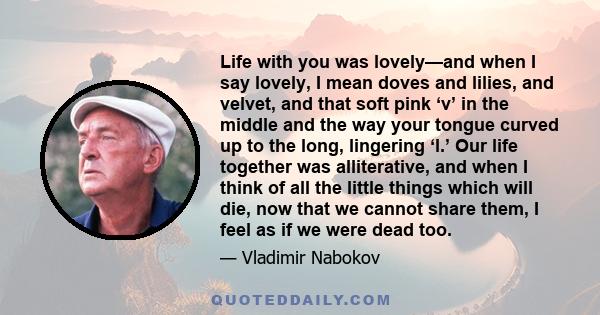 Life with you was lovely—and when I say lovely, I mean doves and lilies, and velvet, and that soft pink ‘v’ in the middle and the way your tongue curved up to the long, lingering ‘l.’ Our life together was alliterative, 