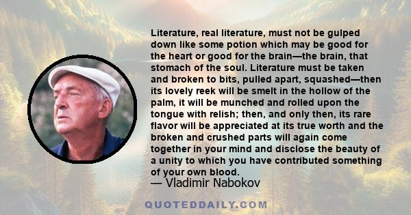 Literature, real literature, must not be gulped down like some potion which may be good for the heart or good for the brain—the brain, that stomach of the soul. Literature must be taken and broken to bits, pulled apart, 