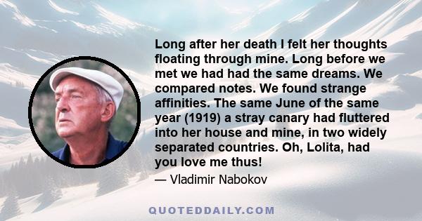 Long after her death I felt her thoughts floating through mine. Long before we met we had had the same dreams. We compared notes. We found strange affinities. The same June of the same year (1919) a stray canary had