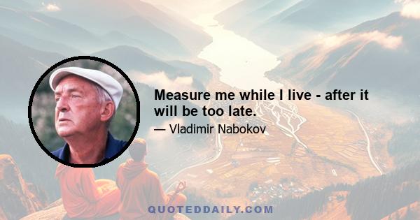 Measure me while I live - after it will be too late.