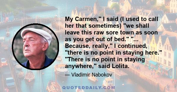 My Carmen, I said (I used to call her that sometimes) we shall leave this raw sore town as soon as you get out of bed. ... Because, really, I continued, there is no point in staying here. There is no point in staying