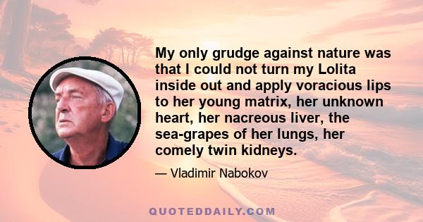 My only grudge against nature was that I could not turn my Lolita inside out and apply voracious lips to her young matrix, her unknown heart, her nacreous liver, the sea-grapes of her lungs, her comely twin kidneys.