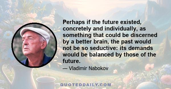 Perhaps if the future existed, concretely and individually, as something that could be discerned by a better brain, the past would not be so seductive: its demands would be balanced by those of the future.