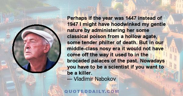 Perhaps if the year was 1447 instead of 1947 I might have hoodwinked my gentle nature by administering her some classical poison from a hollow agate, some tender philter of death. But in our middle-class nosy era it