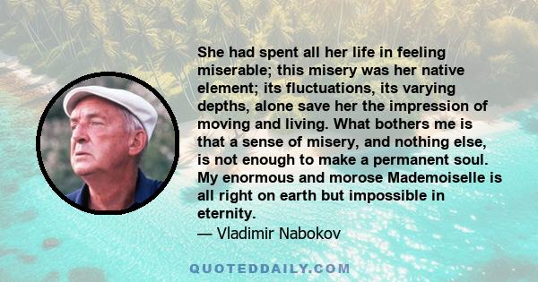 She had spent all her life in feeling miserable; this misery was her native element; its fluctuations, its varying depths, alone save her the impression of moving and living. What bothers me is that a sense of misery,